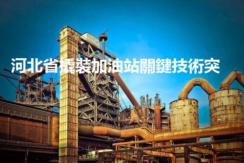 河北省撬裝加油站關鍵技術突破！化工廠拆除工程的新方法探索？